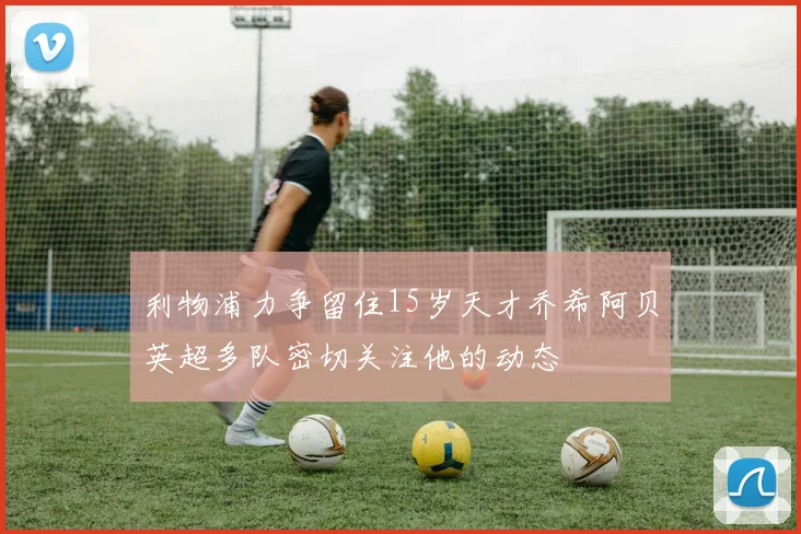 利物浦力争留住15岁天才乔希阿贝英超多队密切关注他的动态