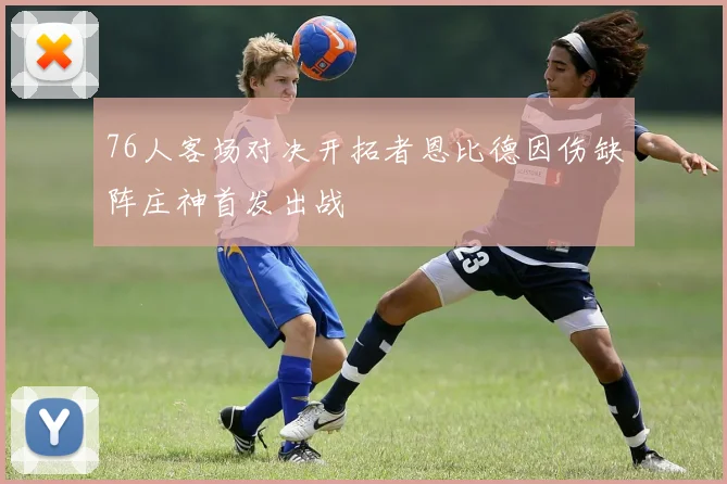 76人客场对决开拓者恩比德因伤缺阵庄神首发出战