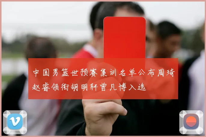 中国男篮世预赛集训名单公布周琦赵睿领衔胡明轩曾凡博入选