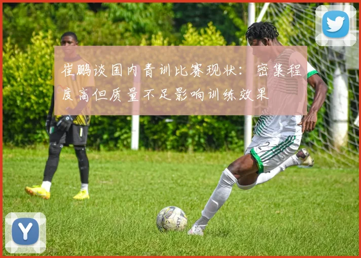 崔鹏谈国内青训比赛现状：密集程度高但质量不足影响训练效果