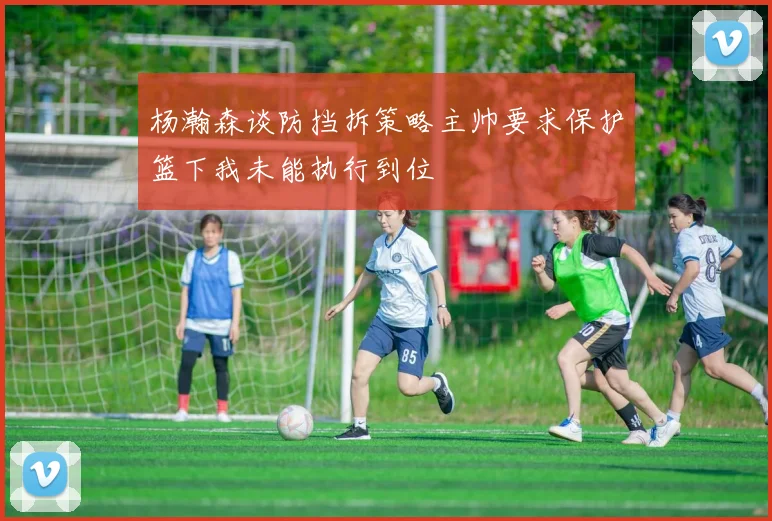 杨瀚森谈防挡拆策略主帅要求保护篮下我未能执行到位