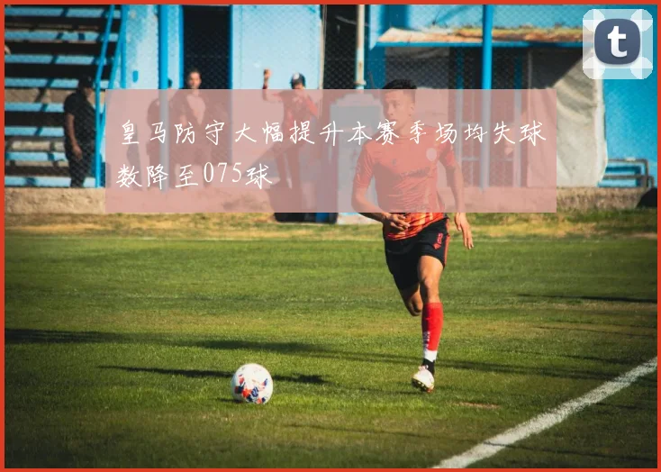 皇马防守大幅提升本赛季场均失球数降至075球