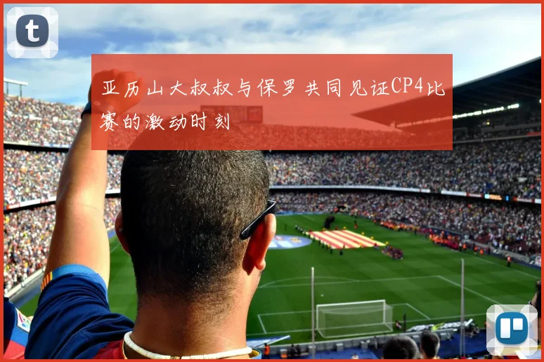 亚历山大叔叔与保罗共同见证CP4比赛的激动时刻