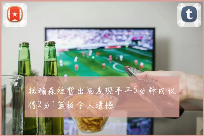 杨瀚森短暂出场表现平平5分钟内仅得2分1篮板令人遗憾