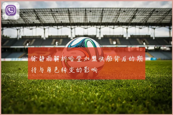 徐静雨解析哈登加盟快船背后的期待与角色转变的影响