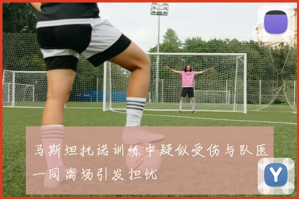 马斯坦托诺训练中疑似受伤与队医一同离场引发担忧