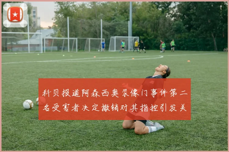 科贝报道阿森西奥录像门事件第二名受害者决定撤销对其指控引发关注