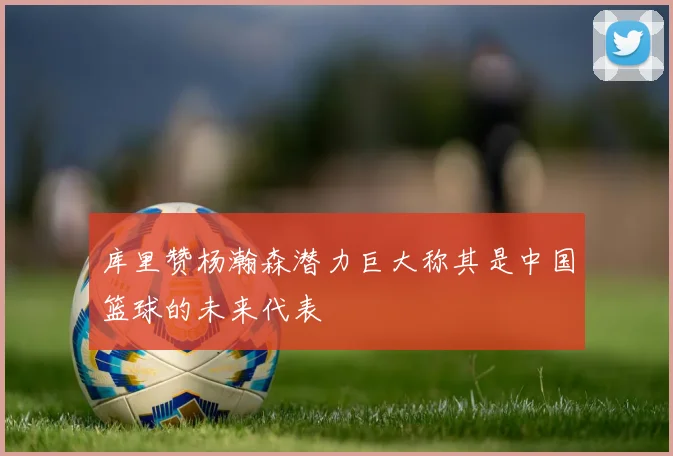 库里赞杨瀚森潜力巨大称其是中国篮球的未来代表