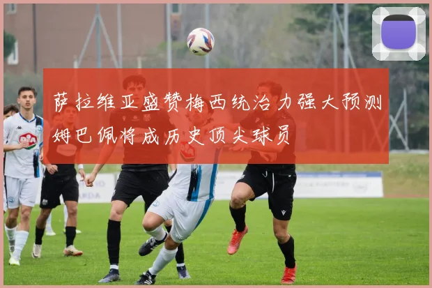 萨拉维亚盛赞梅西统治力强大预测姆巴佩将成历史顶尖球员
