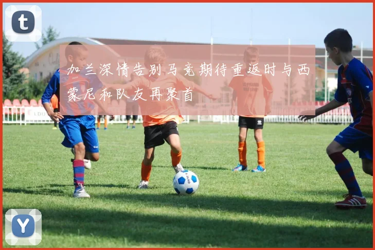 加兰深情告别马竞期待重返时与西蒙尼和队友再聚首