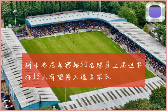 斯卡洛尼考察超50名球员上届世界杯15人有望再入选国家队