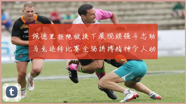 佩德里拒绝被换下展现顽强斗志助马竞逆转比赛全场拼搏精神令人动容