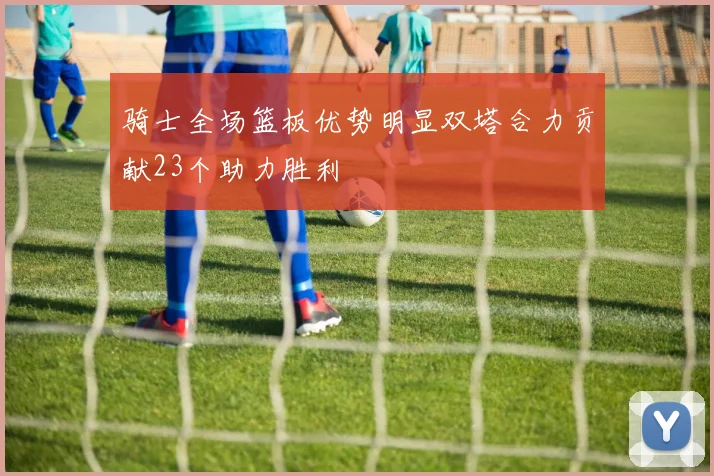 骑士全场篮板优势明显双塔合力贡献23个助力胜利