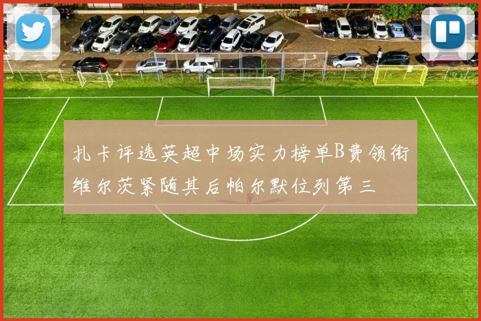 扎卡评选英超中场实力榜单B费领衔维尔茨紧随其后帕尔默位列第三