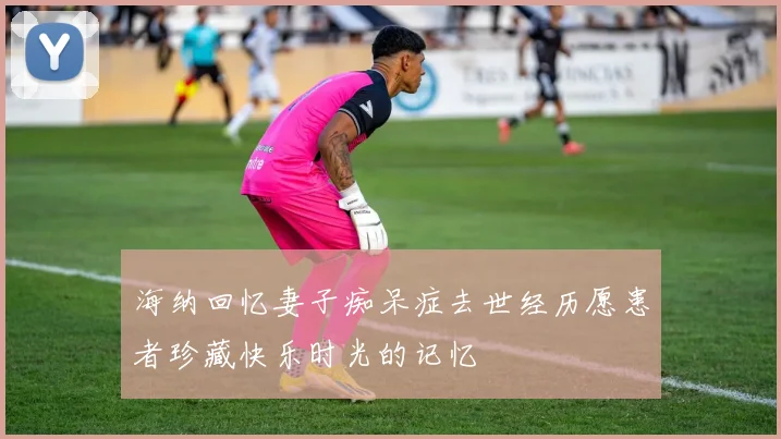 海纳回忆妻子痴呆症去世经历愿患者珍藏快乐时光的记忆