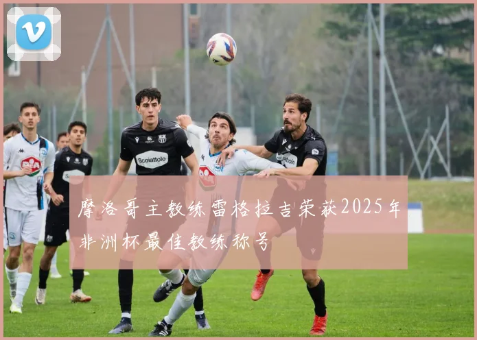 摩洛哥主教练雷格拉吉荣获2025年非洲杯最佳教练称号