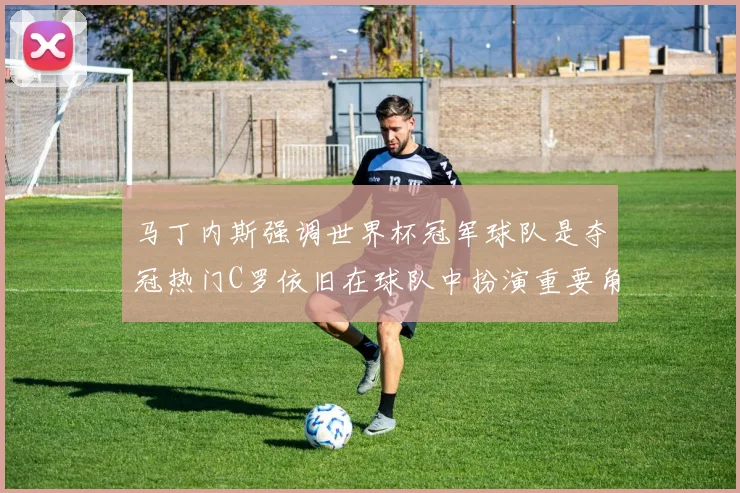 马丁内斯强调世界杯冠军球队是夺冠热门C罗依旧在球队中扮演重要角色