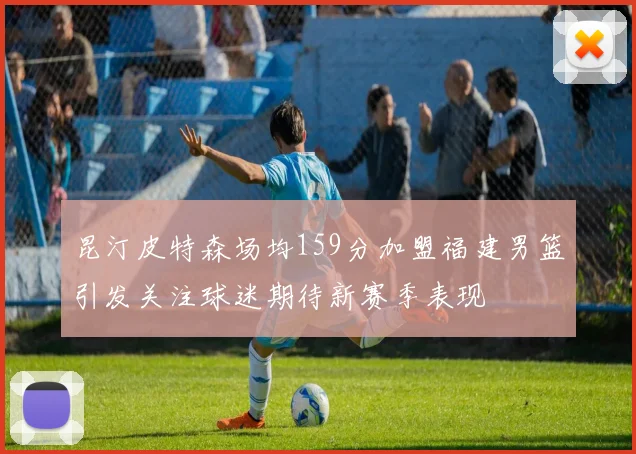 昆汀皮特森场均159分加盟福建男篮引发关注球迷期待新赛季表现