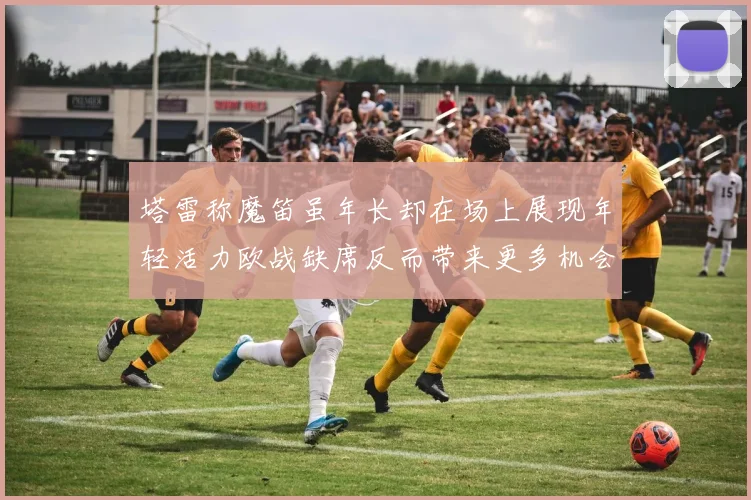 塔雷称魔笛虽年长却在场上展现年轻活力欧战缺席反而带来更多机会