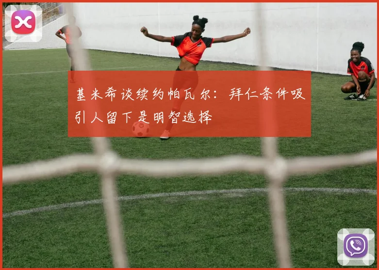 基米希谈续约帕瓦尔：拜仁条件吸引人留下是明智选择