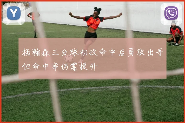 杨瀚森三分球初投命中后勇敢出手但命中率仍需提升