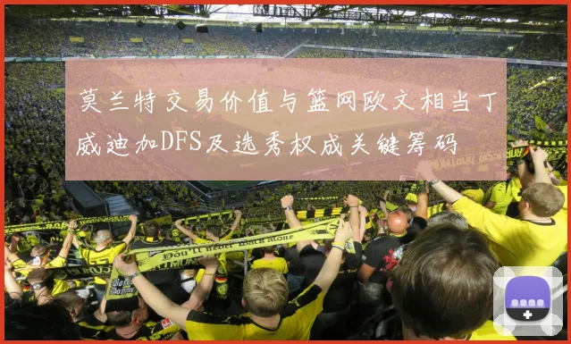 莫兰特交易价值与篮网欧文相当丁威迪加DFS及选秀权成关键筹码