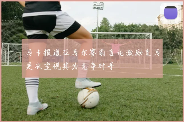 马卡报道亚马尔赛前言论激励皇马更衣室视其为竞争对手