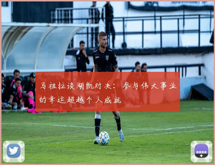 马祖拉谈湖凯对决：参与伟大事业的幸运超越个人成就