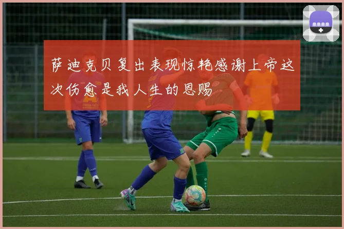 萨迪克贝复出表现惊艳感谢上帝这次伤愈是我人生的恩赐