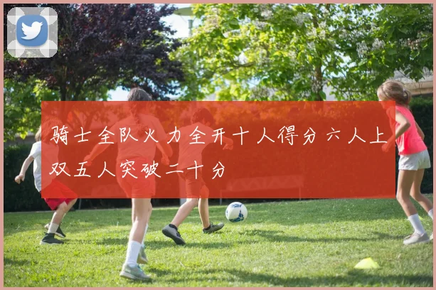 骑士全队火力全开十人得分六人上双五人突破二十分