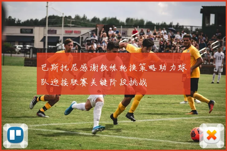 巴斯托尼感谢教练轮换策略助力球队迎接联赛关键阶段挑战