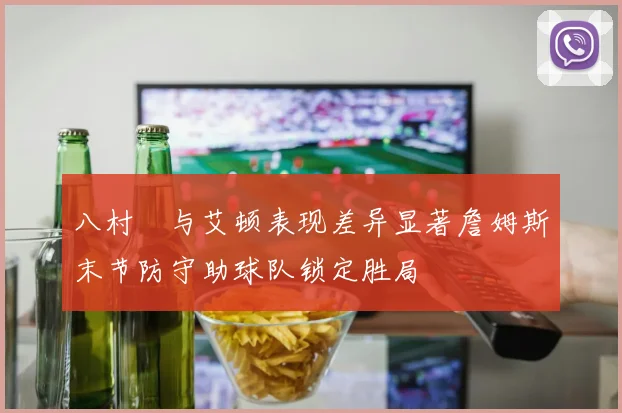 八村塁与艾顿表现差异显著詹姆斯末节防守助球队锁定胜局