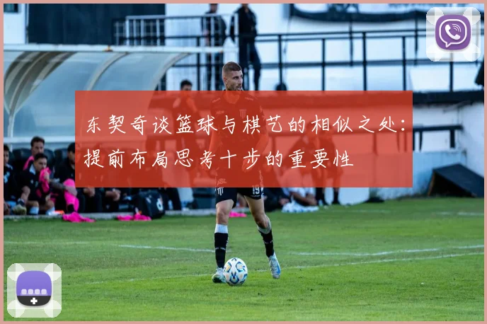 东契奇谈篮球与棋艺的相似之处：提前布局思考十步的重要性