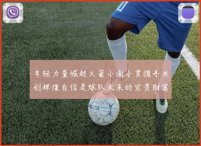 年轻力量崛起火箭小谢小贾携手共创辉煌自信是球队未来的宝贵财富