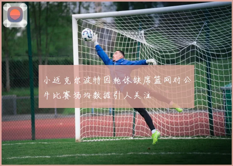 小迈克尔波特因轮休缺席篮网对公牛比赛场均数据引人关注